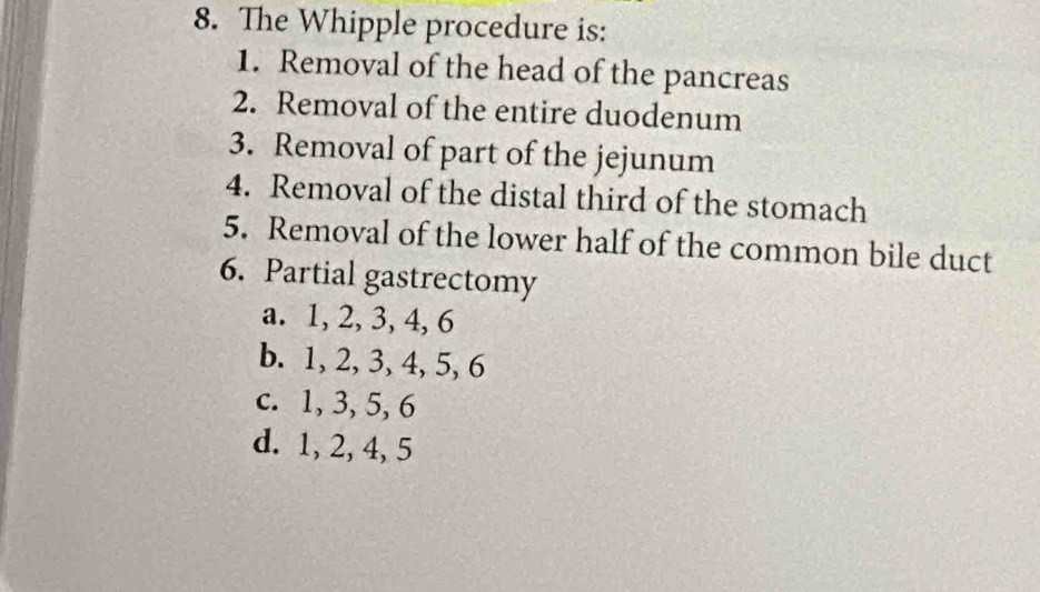 The Whipple procedure is:
1. Removal of the head of the pancreas
2. Removal of the entire duodenum
3. Removal of part of the jejunum
4. Removal of the distal third of the stomach
5. Removal of the lower half of the common bile duct
6. Partial gastrectomy
a. 1, 2, 3, 4, 6
b. 1, 2, 3, 4, 5, 6
c. 1, 3, 5, 6
d. 1, 2, 4, 5