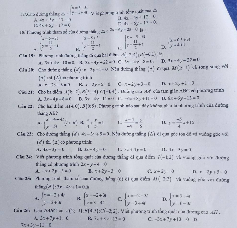 17/.Cho đường thẳng △ : beginarrayl x=3-5t y=1+4tendarray.. Viết phương trình tổng quát của △.
A. 4x+5y-17=0
B. 4x-5y+17=0
C. 4x+5y+17=0
D. 4x-5y-17=0.
18/.Phương trình tham số của đường thẳng △ : 2x-6y+23=0 là :
A. beginarrayl x=5-3t y= 11/2 +tendarray.
B. beginarrayl x=5+3t y= 11/2 -tendarray.
C. beginarrayl x=-5+3t y= 11/2 +tendarray.
D. beginarrayl x=0,5+3t y=4+tendarray.
Câu 19: Phương trình đường thẳng đi qua hai điểm A(-2;4);B(-6;1) là:
A. 3x+4y-10=0 B. 3x-4y+22=0. C. 3x-4y+8=0. D. 3x-4y-22=0
Câu 20: Cho đường thẳng (d): x-2y+1=0. Nếu đường thẳng (Δ) đi qua M(1;-1) và song song với 
(d) thì (∆) có phương trình
A. x-2y-3=0 B. x-2y+5=0 C. x-2y+3=0 D. x+2y+1=0
Câu 21: Cho ba điểm A(1;-2),B(5;-4),C(-1;4). Đường cao A4' của tam giác ABC có phương trình
A. 3x-4y+8=0 B. 3x-4y-11=0 C. -6x+8y+11=0 D. 8x+6y+13=0
Câu 22: Cho hai điểm A(4;0),B(0;5). Phương trình nào sau đây không phải là phương trình của đường
thẳng AB?
A. beginarrayl x=4-4t y=5tendarray. (t∈ R) B.  x/4 + y/5 =1 C.  (x-4)/-4 = y/5  D. y= (-5)/4 x+15
Câu 23: Cho đường thẳng (d): 4x-3y+5=0. Nếu đường thẳng (∆) đi qua góc tọa độ và vuông góc với
(d) thì (∆) có phương trình:
A. 4x+3y=0 B. 3x-4y=0 C. 3x+4y=0 D. 4x-3y=0
Câu 24: Viết phương trình tổng quát của đường thẳng đi qua điểm I(-1;2) và vuông góc với đường
thẳng có phương trình 2x-y+4=0
A. -x+2y-5=0 B. x+2y-3=0 C. x+2y=0 D. x-2y+5=0
Câu 25: Phương trình tham số của đường thẳng (d) đi qua điểm M(-2;3) và vuông góc với đường
thằn g(d'):3x-4y+1=0la
A. beginarrayl x=-2+4t y=3+3tendarray. B. beginarrayl x=-2+3t y=3-4tendarray. C. beginarrayl x=-2+3t y=3+4tendarray. D. beginarrayl x=5+4t y=6-3tendarray.
Câu 26: Cho △ ABC có A(2;-1);B(4;5);C(-3;2). Viết phương trình tổng quát của đường cao AH .
A. 3x+7y+1=0 B. 7x+3y+13=0 C. -3x+7y+13=0 D.
7x+3y-11=0