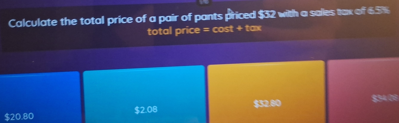 Calculate the total price of a pair of pants priced $32 with a sales tax of 6.5%
total price = cost + tax
$32.80
$2.08
$20.80