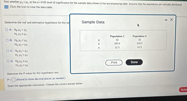 Test whether mu _1 at the a=0.05 level of significance for the sample data shown in the accompanying table. Assume that the populations are normally distributed.
Click the icon to view the data table.
×
Determine the null and alternative hypothesis for this te Sample Data
A H_0mu _1=mu _2
H_1P_1=P_2
Population 1 Population 2
n 33 25
B. H_0· mu _1 114 2
103.4
H_1:mu _1=mu _2 13.3
s 12 3
C. H_0y_1=mu _2
H_1:mu _1
D. H_0,mu _1!= mu _2 Print Done
H_1:mu _1
Detemine the P -value for this hypothesis test.
P=□ (Round to three decimal places as needed.)
State the appropriate conclusion. Choose the correct answer below
Subr