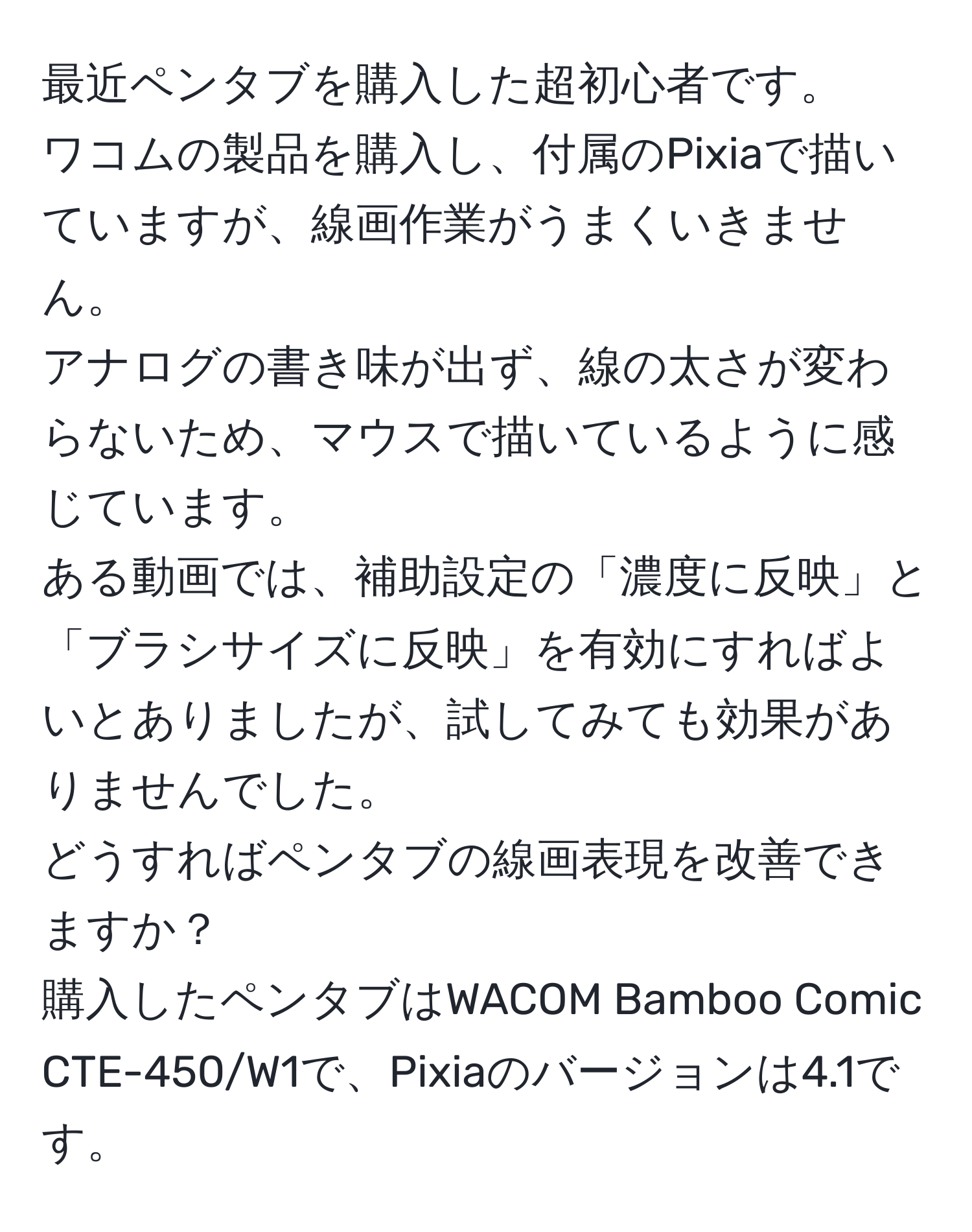 最近ペンタブを購入した超初心者です。  
ワコムの製品を購入し、付属のPixiaで描いていますが、線画作業がうまくいきません。  
アナログの書き味が出ず、線の太さが変わらないため、マウスで描いているように感じています。  
ある動画では、補助設定の「濃度に反映」と「ブラシサイズに反映」を有効にすればよいとありましたが、試してみても効果がありませんでした。  
どうすればペンタブの線画表現を改善できますか？  
購入したペンタブはWACOM Bamboo Comic CTE-450/W1で、Pixiaのバージョンは4.1です。