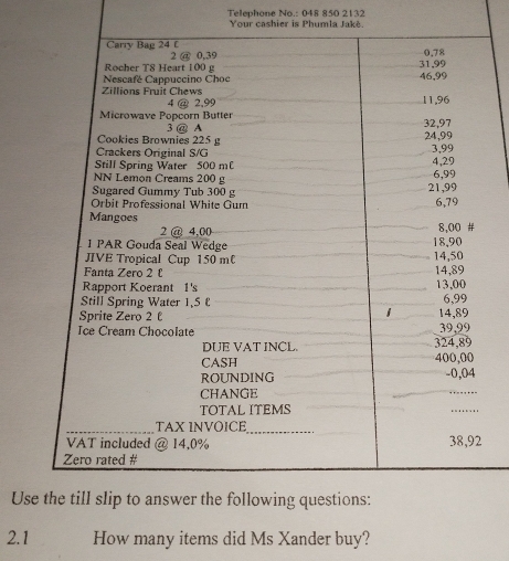 Telephone No.: 048 850 2132 
Your cashier is Phumla Jakè. 
Carry Bag 24 £ 2 @ 0,39
Rocher T8 Heart 100 g 31,99 0.78
Nescafé Cappuccino Choc 46,99
Zillions Fruit Chews 11,96
4 @ 2,99
Microwave Popcorn Butter 32,97
3 @ A 
Cookies Brownies 225 g 24,99
Crackers Original S/G 3,99
Still Spring Water 500 m 4,29
NN Lemon Creams 200 g 6,99
Sugared Gummy Tub 300 g 21,99
Orbit Professional White Gum 6,79
Mangoes
2 @ 4,00 8,00 # 
1 PAR Gouda Seal Wedge 18,90
JIVE Tropical Cup 150 m 14,50
Fanta Zero 2 £ 14,89
Rapport Koerant 1's 13,00
Still Spring Water 1,5 6,99
1 
Sprite Zero 2 14,89
Ice Cream Chocolate 39,99
DUE VAT INCL. 324,89
CASH 400,00
ROUNDING - 0,04
CHANGE 
TOTAL ITEMS .... 
_ 
_TAX INVOICE 
VAT included @ 14,0% 38,92
Zero rated # 
Use the till slip to answer the following questions: 
2.1 How many items did Ms Xander buy?