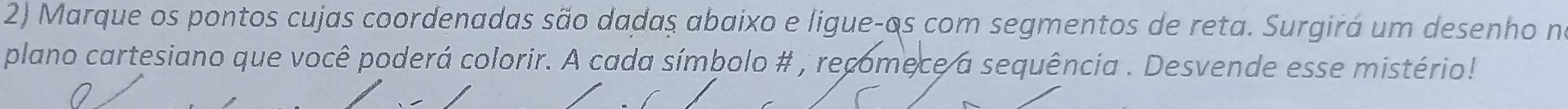 Marque os pontos cujas coordenadas são dadas abaixo e ligue-os com segmentos de reta. Surgirá um desenho no 
plano cartesiano que você poderá colorir. A cada símbolo # , recomece a sequência . Desvende esse mistério!