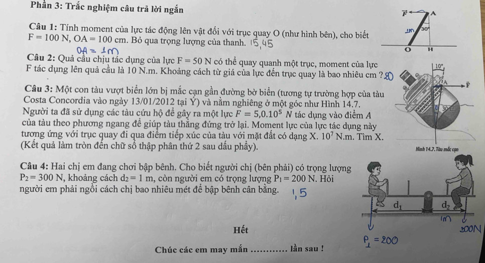 Phần 3: Trắc nghiệm câu trả lời ngắn
Câu 1: Tính moment của lực tác động lên vật đối với trục quay O (như hình bên), cho biết
F=100N,OA=100cm. Bỏ qua trọng lượng của thanh. 
Câu 2: Quả cầu chịu tác dụng của lực F=50N có thể quay quanh một trục, moment của lực 
F tác dụng lên quả cầu là 10 N.m. Khoảng cách từ giá của lực đến trục quay là bao nhiêu cm ?
Câu 3: Một con tàu vượt biển lớn bị mắc cạn gần đường bờ biển (tương tự trường hợp của tàu
Costa Concordia vào ngày 13/01/2012 tại Ý) và nằm nghiêng ở một góc như Hình 14.7.
Người ta đã sử dụng các tàu cứu hộ để gây ra một lực F=5,0.10^5N tác dụng vào điểm A
của tàu theo phương ngang đề giúp tàu thẳng đứng trở lại. Moment lực của lực tác dụng này
tương ứng với trục quay đi qua điểm tiếp xúc của tàu với mặt đất có dạng X. 10^7N.m. Tìm X.
(Kết quả làm tròn đến chữ số thập phân thứ 2 sau dấu phầy). 
Câu 4: Hai chị em đang chơi bập bênh. Cho biết người chị (bên phải) có trọng lượng
P_2=300N , khoảng cách d_2=1m , còn người em có trọng lượng P_1=200N. Hỏi
người em phải ngồi cách chị bao nhiêu mét để bập bênh cân bằng.
Hết
Chúc các em may mắn_ lần sau !