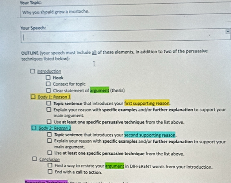 Your Topic: 
Why you should grow a mustache. 
Your Speech: 
OUTLINE (your speech must include all of these elements, in addition to two of the persuasive 
techniques listed below): 
Introduction 
Hook 
Context for topic 
Clear statement of argument (thesis) 
Body 1: Reason 1 
Topic sentence that introduces your first supporting reason. 
Explain your reason with specific examples and/or further explanation to support your 
main argument. 
Use at least one specific persuasive technique from the list above. 
Body 2: Reason 2 
Topic sentence that introduces your second supporting reason. 
Explain your reason with specific examples and/or further explanation to support your 
main argument. 
Use at least one specific persuasive technique from the list above. 
Conclusion 
Find a way to restate your argument in DIFFERENT words from your introduction. 
End with a call to action.