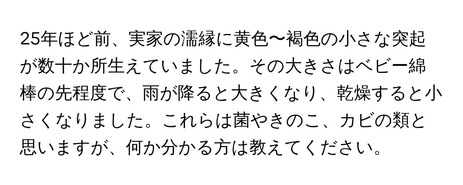 25年ほど前、実家の濡縁に黄色〜褐色の小さな突起が数十か所生えていました。その大きさはベビー綿棒の先程度で、雨が降ると大きくなり、乾燥すると小さくなりました。これらは菌やきのこ、カビの類と思いますが、何か分かる方は教えてください。