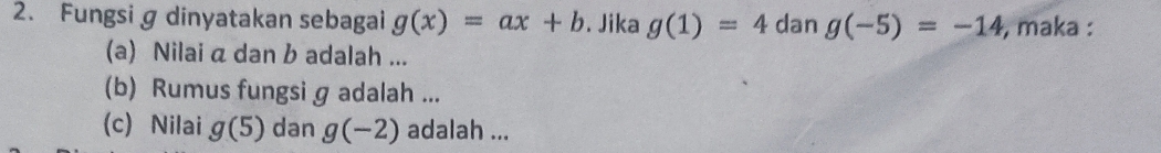 Fungsi g dinyatakan sebagai g(x)=ax+b. Jika g(1)=4 dan g(-5)=-14 , maka : 
(a) Nilai a dan b adalah ... 
(b) Rumus fungsi g adalah ... 
(c) Nilai g(5) dan g(-2) adalah ...