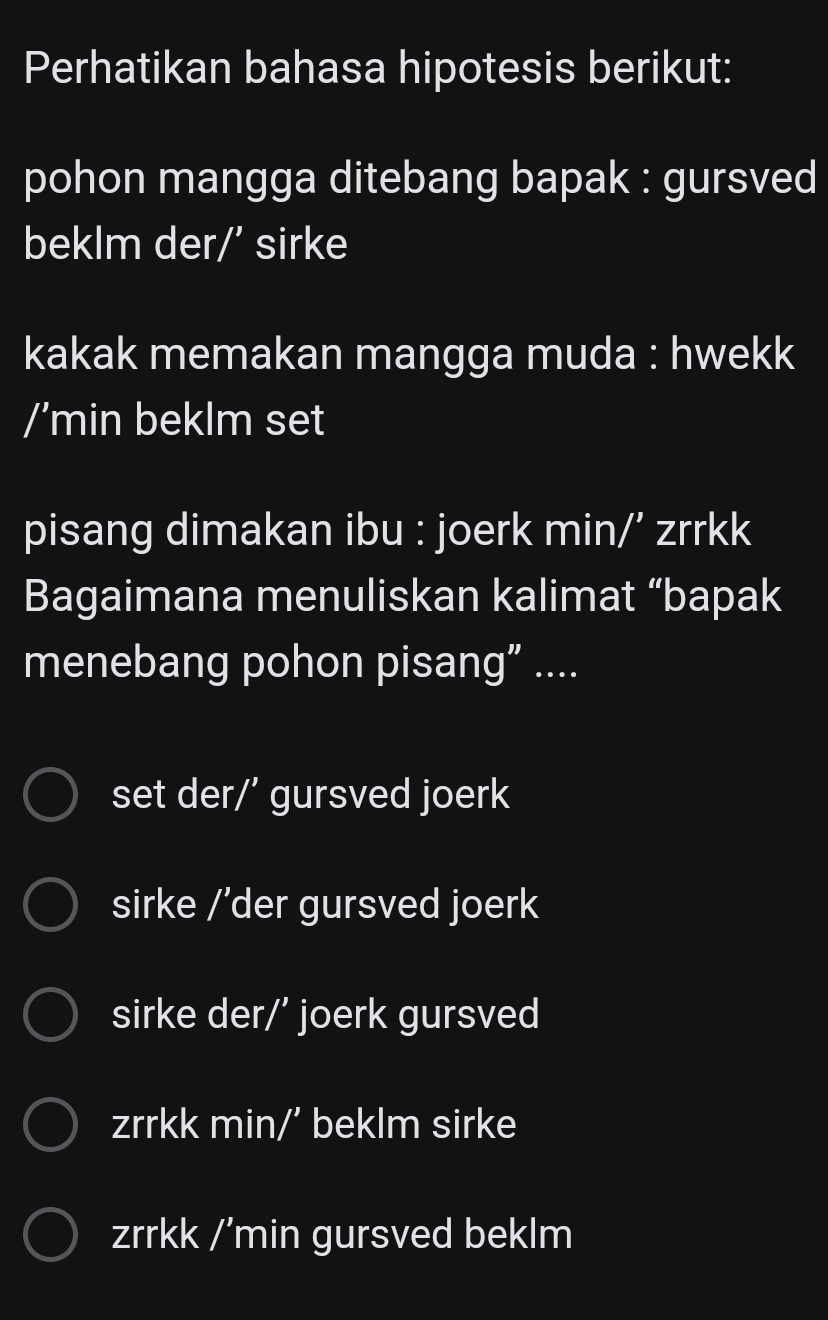 Perhatikan bahasa hipotesis berikut:
pohon mangga ditebang bapak : gursved
beklm der/’ sirke
kakak memakan mangga muda : hwekk
/’min beklm set
pisang dimakan ibu : joerk min/’ zrrkk
Bagaimana menuliskan kalimat “bapak
menebang pohon pisang” ....
set der/' gursved joerk
sirke /'der gursved joerk
sirke der/’ joerk gursved
zrrkk min/’ beklm sirke
zrrkk /’min gursved beklm