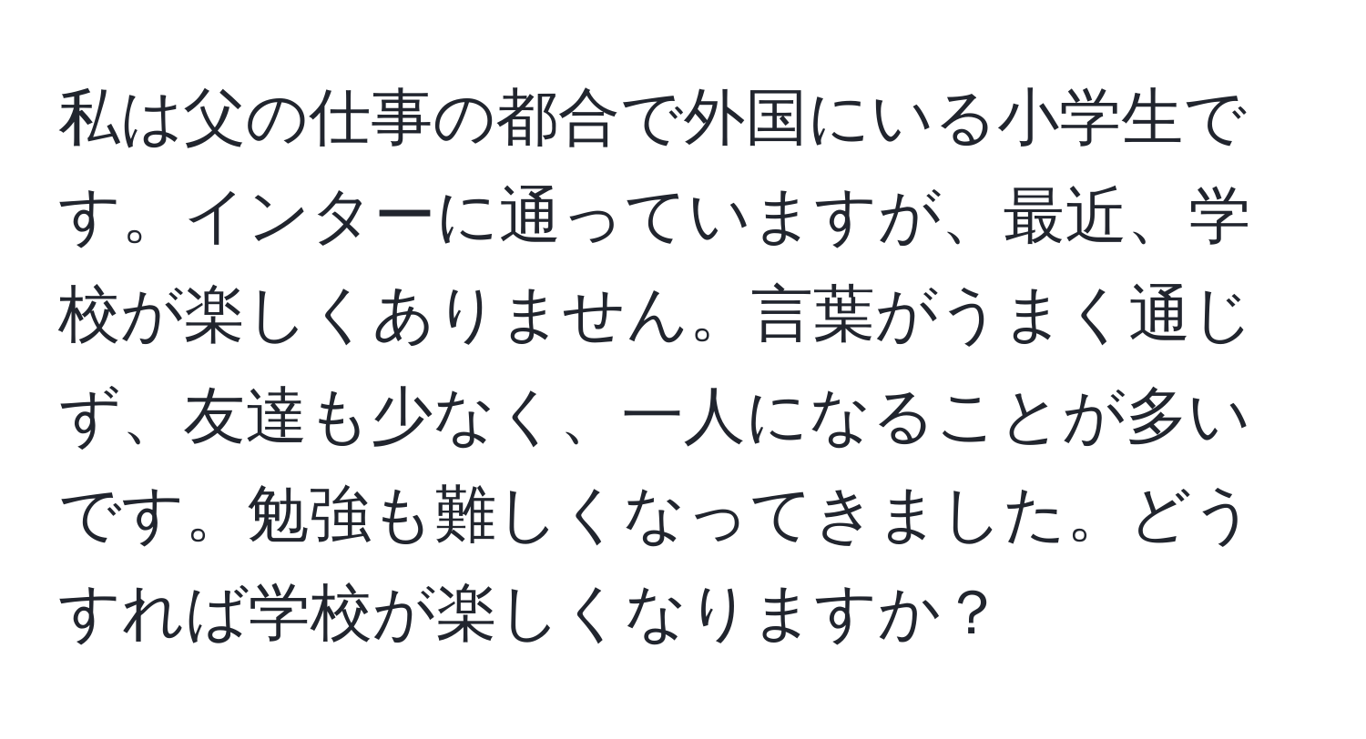 私は父の仕事の都合で外国にいる小学生です。インターに通っていますが、最近、学校が楽しくありません。言葉がうまく通じず、友達も少なく、一人になることが多いです。勉強も難しくなってきました。どうすれば学校が楽しくなりますか？