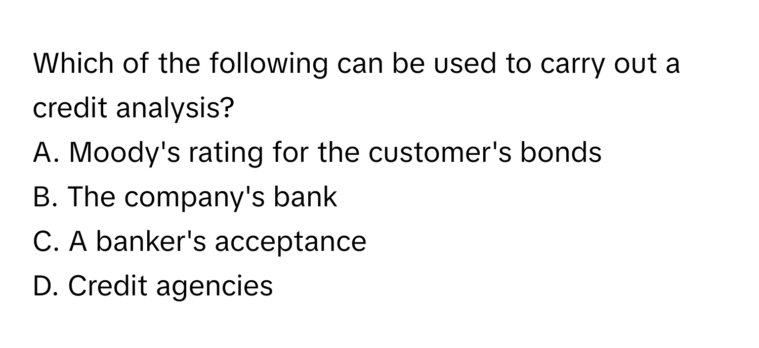 Which of the following can be used to carry out a credit analysis?

A. Moody's rating for the customer's bonds
B. The company's bank
C. A banker's acceptance
D. Credit agencies