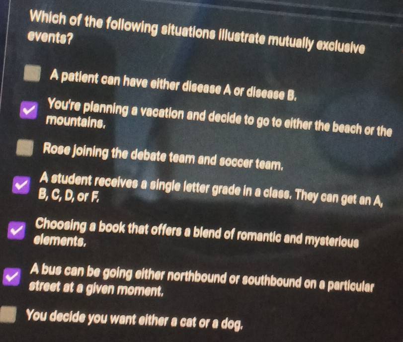 Which of the following situations illustrate mutually exclusive
events?
A patient can have either disease A or disease B.
You're planning a vacation and decide to go to either the beach or the
mountains.
Rose joining the debate team and soccer team.
A student receives a single letter grade in a class. They can get an A,
B, C, D, or F.
Choosing a book that offers a blend of romantic and mysterious
elements.
A bus can be going either northbound or southbound on a particular
street at a given moment.
You decide you want either a cat or a dog.