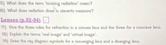 What does the term 'ionising radiation' mean? 
16) What does radiation dose in sieverts measure? 
Lenses (p.82-84) 
17) Give the three rules for refraction in a convex lens and the three for a concave lens. 
18) Explain the terms 'real image' and 'virtual image'. 
19) Draw the ray diagram symbols for a converging lens and a diverging lens.