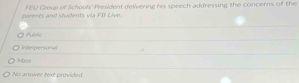 FEU Group of Schools' President delivering his speech addressing the concerns of the
parents and students via FB Live.
Public
interpersonal
Mass
No answer text provided.