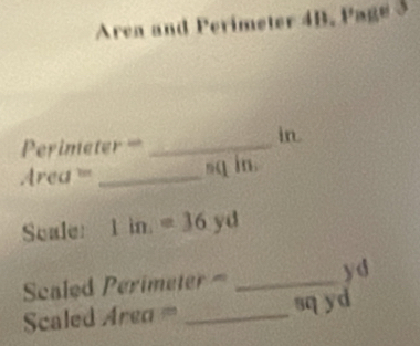 Area and Perimeter 4B. Page 3
Perimeter = _ in.
Area === _ sq in. 
Scale: 1in.=36yd
Scaled Perimeter = _ y d
Scaled Area a= _ sq yd