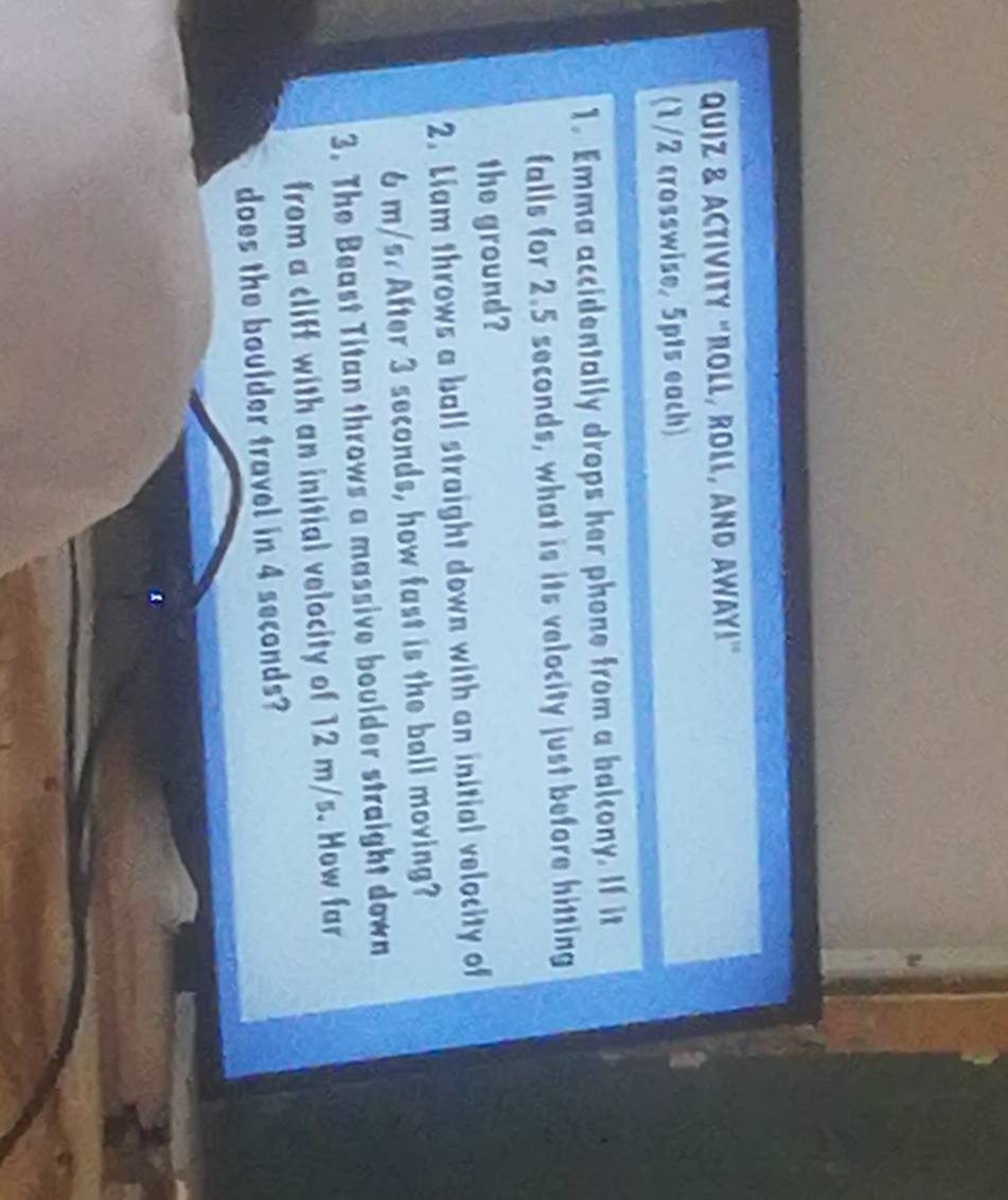 QuiZ & ACTIVITY "ROLL, ROll, AND AWAy!" 
(1/2 crosswise, 5pts each) 
1. Emma accidentally drops her phone from a balcony. If it 
falls for 2.5 seconds, what is its velocity just before hitting 
the ground? 
2. Liam throws a ball straight down with an initial velocity of
6 m/s. After 3 seconds, how fast is the ball moving? 
3. The Beast Titan throws a massive boulder straight down 
from a cliff with an initial velocity of 12 m/s. How far 
does the boulder travel in 4 seconds?