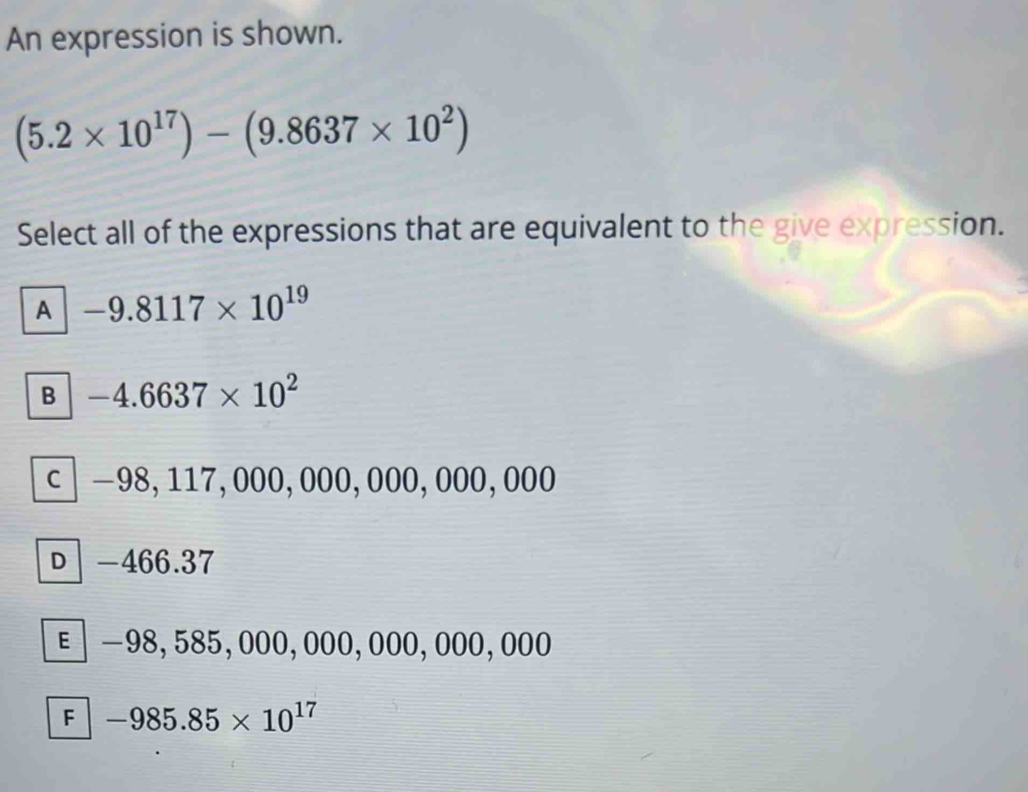 An expression is shown.
(5.2* 10^(17))-(9.8637* 10^2)
Select all of the expressions that are equivalent to the give expression.
A -9.8117* 10^(19)
B -4.6637* 10^2
C −98, 117, 000, 000, 000, 000, 000
D -466.37
E −98,585, 000, 000, 000, 000,000
F -985.85* 10^(17)