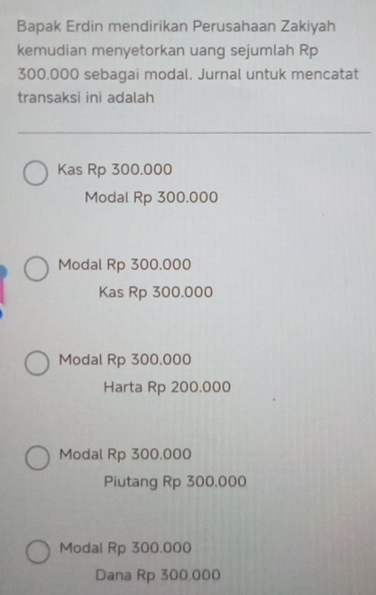 Bapak Erdin mendirikan Perusahaan Zakiyah
kemudian menyetorkan uang sejumlah Rp
300.000 sebagai modal. Jurnal untuk mencatat
transaksi ini adalah
Kas Rp 300.000
Modal Rp 300.000
Modal Rp 300.000
Kas Rp 300.000
Modal Rp 300.000
Harta Rp 200.000
Modal Rp 300.000
Piutang Rp 300,000
Modal Rp 300.000
Dana Rp 300,000