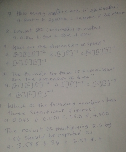 How many maters are in a kilomates?
9. R00km 6. 2000k4 c 20, 0o0len d 200. do0k
8. coment so0 centimetics to metus
9. 0. Sm b. Sr c som d soom
9. What are the dinension of speed?
9. [M][L][T]^-2 b. [L][T]^-1 C [M][L][T]^-1
d. [m][L][T]^-1
10. The formula For firee is F=m a. What
are the dimension of force?
9. [M][L][T]^-2 b. [2][T]^-2 C. [m][T]^-2
d. [M][L][T]^-1
Which of the followins numbers has
three significant Figures?
9. 0. 045 6. 0. 450 C. 45. 0 d. 4, 500
The result of multiplying 2. 3 by
1. 56 should be repnted as
9 3. 58 8 b. 3. 6 c 3. 59 d. 4