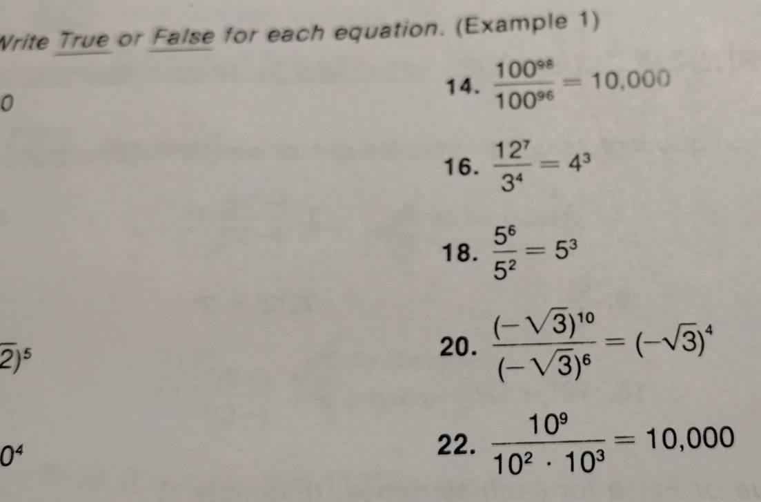 Write True or False for each equation. (Example 1) 
0 
14.  100^(98)/100^(96) =10.000
16.  12^7/3^4 =4^3
18.  5^6/5^2 =5^3
overline 2)^5
20. frac (-sqrt(3))^10(-sqrt(3))^6=(-sqrt(3))^4
0^4 22.  10^9/10^2· 10^3 =10,000