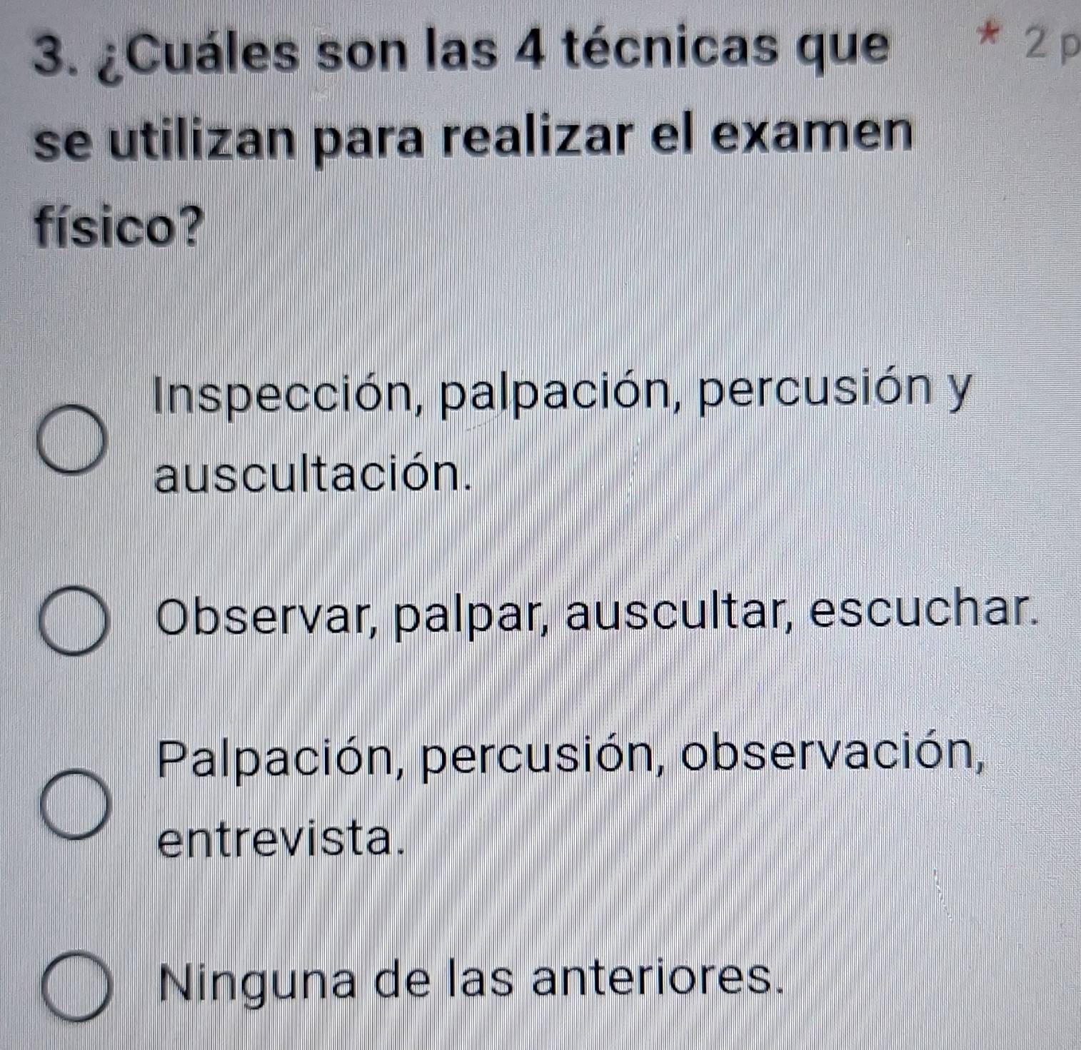 ¿Cuáles son las 4 técnicas que
* 2 p
se utilizan para realizar el examen
físico?
Inspección, palpación, percusión y
auscultación.
Observar, palpar, auscultar, escuchar.
Palpación, percusión, observación,
entrevista.
Ninguna de las anteriores.