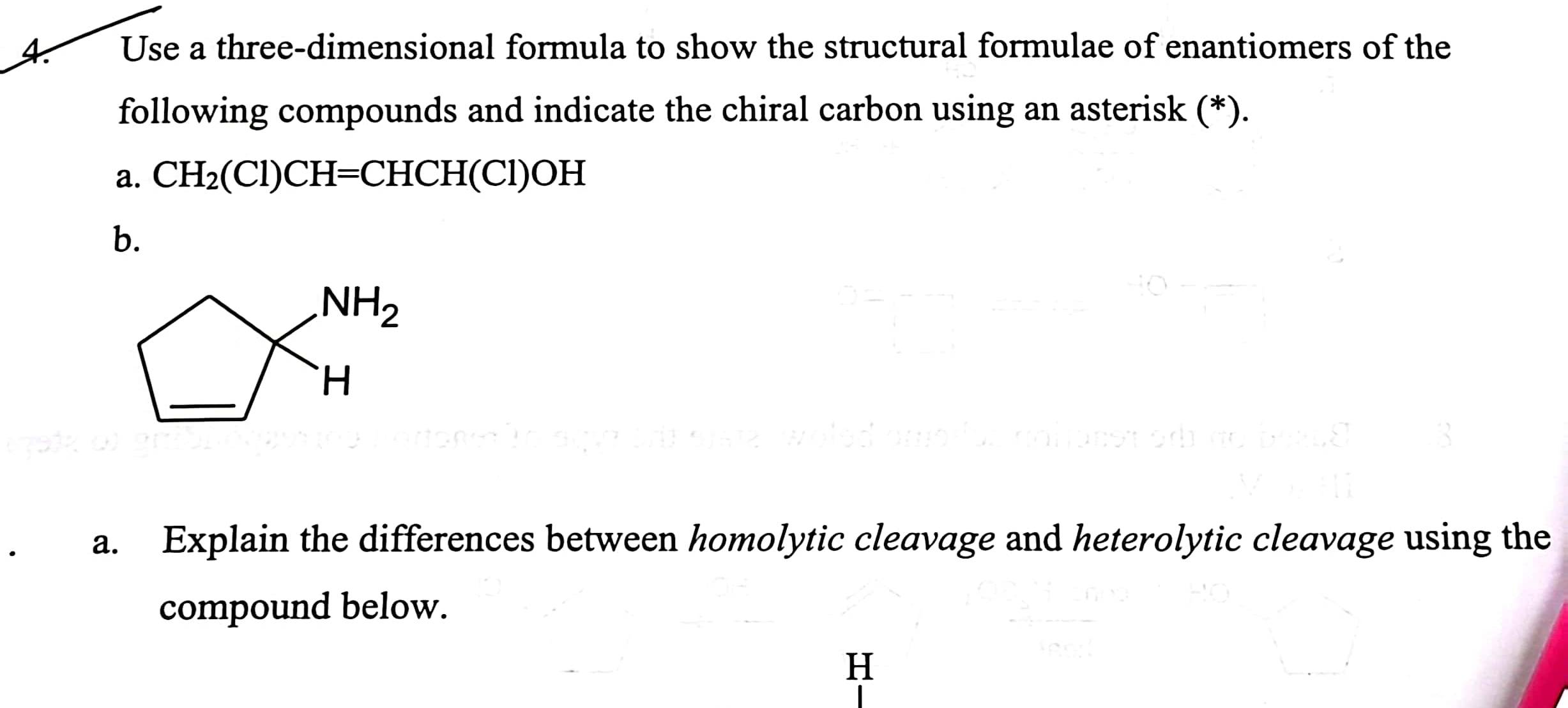 Use a three-dimensional formula to show the structural formulae of enantiomers of the
following compounds and indicate the chiral carbon using an asterisk (*).
a. CH_2(Cl)CH=CHCH(Cl)OH
b.
a. Explain the differences between homolytic cleavage and heterolytic cleavage using the
compound below.
H