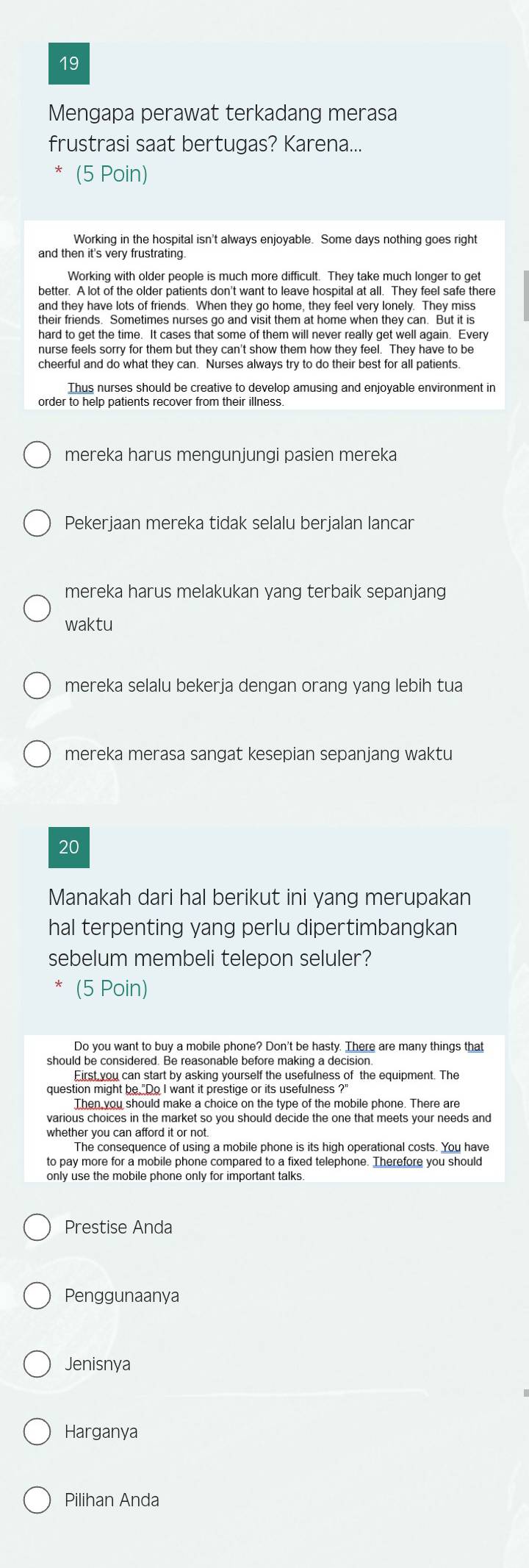 Mengapa perawat terkadang merasa
frustrasi saat bertugas? Karena...
(5 Poin)
Working in the hospital isn't always enjoyable. Some days nothing goes right
and then it's very frustrating.
Working with older people is much more difficult. They take much longer to get
better. A lot of the older patients don't want to leave hospital at all. They feel safe there
and they have lots of friends. When they go home, they feel very lonely. They miss
hard to get the time. It cases that some of them will never really get well again. Every
nurse feels sorry for them but they can't show them how they feel. They have to be
cheerful and do what they can. Nurses always try to do their best for all patients.
Thus nurses should be creative to develop amusing and enjoyable environment in
order to help patients recover from their illness.
mereka harus mengunjungi pasien mereka
Pekerjaan mereka tidak selalu berjalan lancar
mereka harus melakukan yang terbaik sepanjang
waktu
mereka selalu bekerja dengan orang yang lebih tua
mereka merasa sangat kesepian sepanjang waktu
20
Manakah dari hal berikut ini yang merupakan
hal terpenting yang perlu dipertimbangkan
sebelum membeli telepon seluler?
(5 Poin)
Do you want to buy a mobile phone? Don't be hasty. There are many things that
First you can start by asking vourself the usefulness of the equipment. The
question might be,"Do I want it prestige or its usefulness ?"
Then you should make a choice on the type of the mobile phone. There are
The consequence of using a mobile phone is its high operational costs. You have
to pay more for a mobile phone compared to a fixed telephone. Therefore you should
only use the mobile phone only for important talks.
Prestise Anda
Penggunaanya
Jenisnya
Harganya
Pilihan Anda