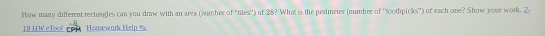How many different rectangles can you draw with an area (number of "tiles'') of 28? What is the perimeter (number of ''toothpicks'') of each one? Show your work.
18 H W c Too n Homewark Help %