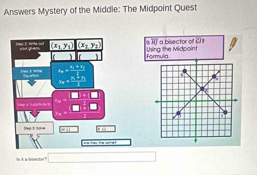 Answers Mystery of the Middle: The Midpoint Quest 
Is overleftrightarrow HJ 
Step 2: Write out (x_1,y_1) (x_2,y_2) a bisector of overline GI 2 
your givens. 
Using the Midpoint 
() ( ) Formula. 
Step 3: Write x_M=frac x_1+x_22
Equation
y_M=frac y_1+y_22
Step 4. Substitute in x_M= (□ +□ )/□ +□  
Step 5: Solve M( K
Are they the same? 
Is it a bisector? □