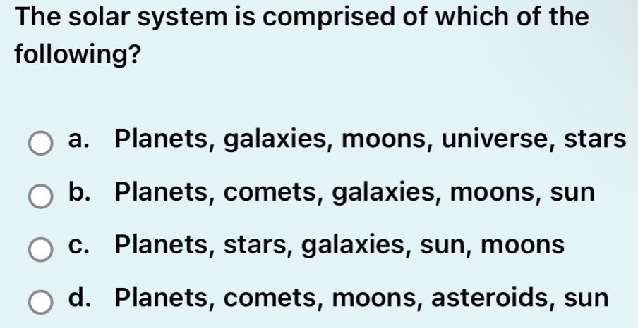 The solar system is comprised of which of the
following?
a. Planets, galaxies, moons, universe, stars
b. Planets, comets, galaxies, moons, sun
c. Planets, stars, galaxies, sun, moons
d. Planets, comets, moons, asteroids, sun