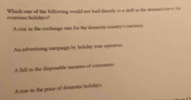 Which one of the following would not lead directly to a shift in the damand curce fot
overseas holidays?
A rise in the exchange rate for the domestic country's ourrency
An advertising compuign by holiday tour oportors.
A fall in the disposable moumes of comumers
A rise in the price of domestic holidays