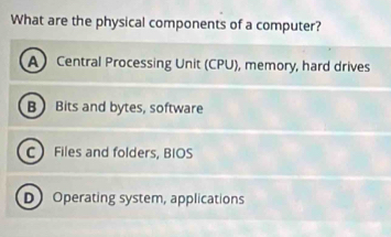 What are the physical components of a computer?
A Central Processing Unit (CPU), memory, hard drives
B Bits and bytes, software
C Files and folders, BIOS
D Operating system, applications