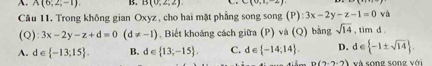 A. A(6,2,-1). B. B(0,2,2) C(0,1,-2) (P) :3x-2y-z-1=0 và
Câu 11. Trong không gian Oxyz , cho hai mặt phẳng song song
(Q) 3x-2y-z+d=0(d!= -1). Biết khoảng cách giữa (P) và (Q) bằng sqrt(14),timd.
A. d∈  -13;15. B. d ∈  13;-15. C. d∈  -14,14. D. d∈  -1± sqrt(14).
n(2,2-2) é sona cona w(t)