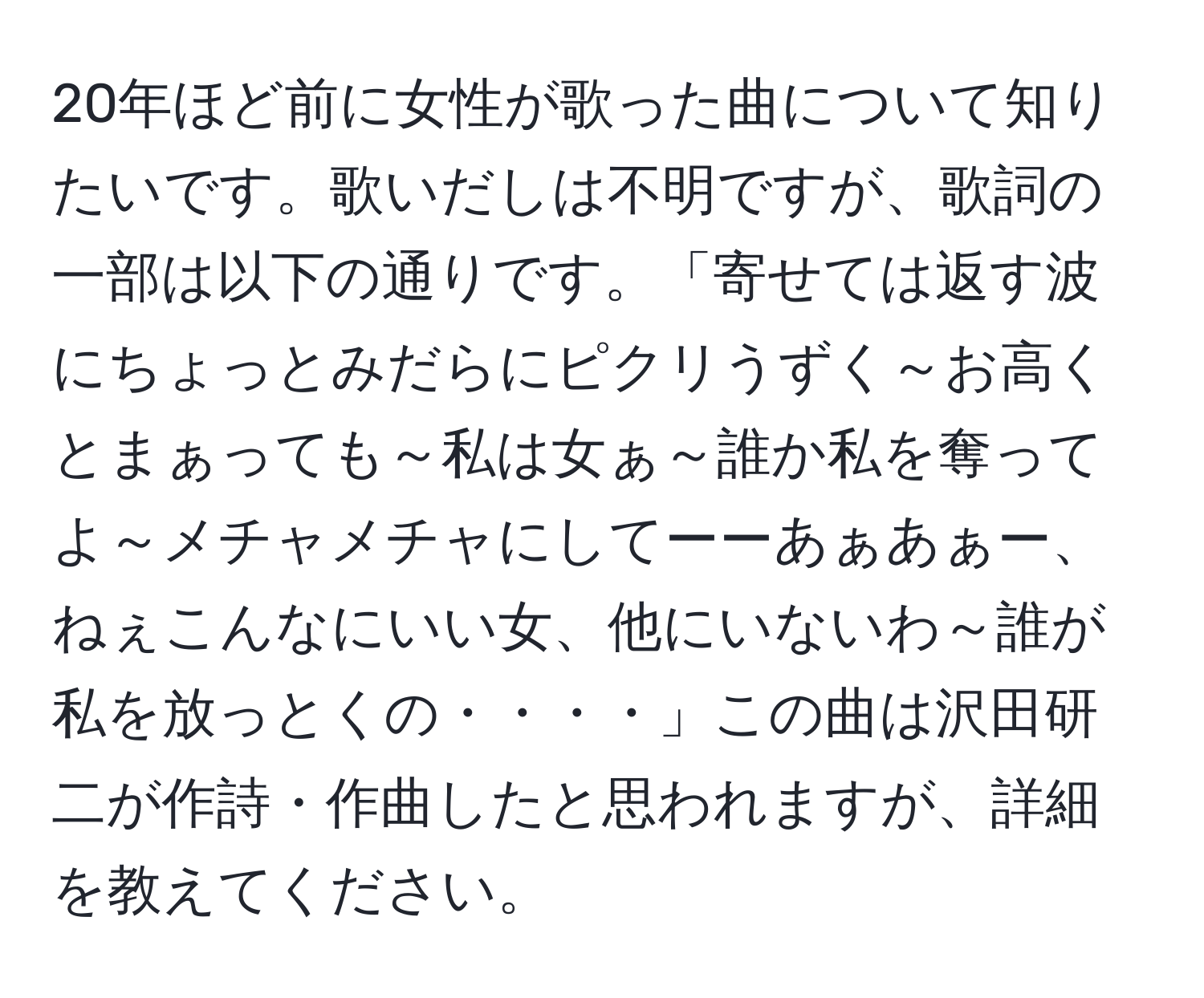 20年ほど前に女性が歌った曲について知りたいです。歌いだしは不明ですが、歌詞の一部は以下の通りです。「寄せては返す波にちょっとみだらにピクリうずく～お高くとまぁっても～私は女ぁ～誰か私を奪ってよ～メチャメチャにしてーーあぁあぁー、ねぇこんなにいい女、他にいないわ～誰が私を放っとくの・・・・」この曲は沢田研二が作詩・作曲したと思われますが、詳細を教えてください。