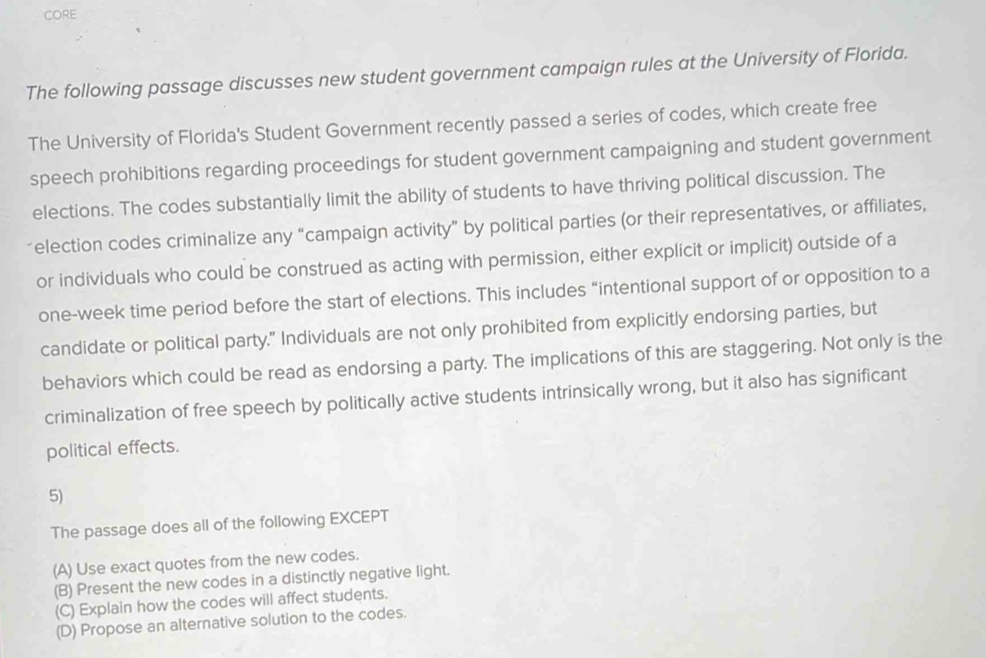 CORE
The following passage discusses new student government campaign rules at the University of Florida.
The University of Florida's Student Government recently passed a series of codes, which create free
speech prohibitions regarding proceedings for student government campaigning and student government
elections. The codes substantially limit the ability of students to have thriving political discussion. The
election codes criminalize any “campaign activity” by political parties (or their representatives, or affiliates,
or individuals who could be construed as acting with permission, either explicit or implicit) outside of a
one-week time period before the start of elections. This includes “intentional support of or opposition to a
candidate or political party." Individuals are not only prohibited from explicitly endorsing parties, but
behaviors which could be read as endorsing a party. The implications of this are staggering. Not only is the
criminalization of free speech by politically active students intrinsically wrong, but it also has significant
political effects.
5)
The passage does all of the following EXCEPT
(A) Use exact quotes from the new codes.
(B) Present the new codes in a distinctly negative light.
(C) Explain how the codes will affect students.
(D) Propose an alternative solution to the codes.