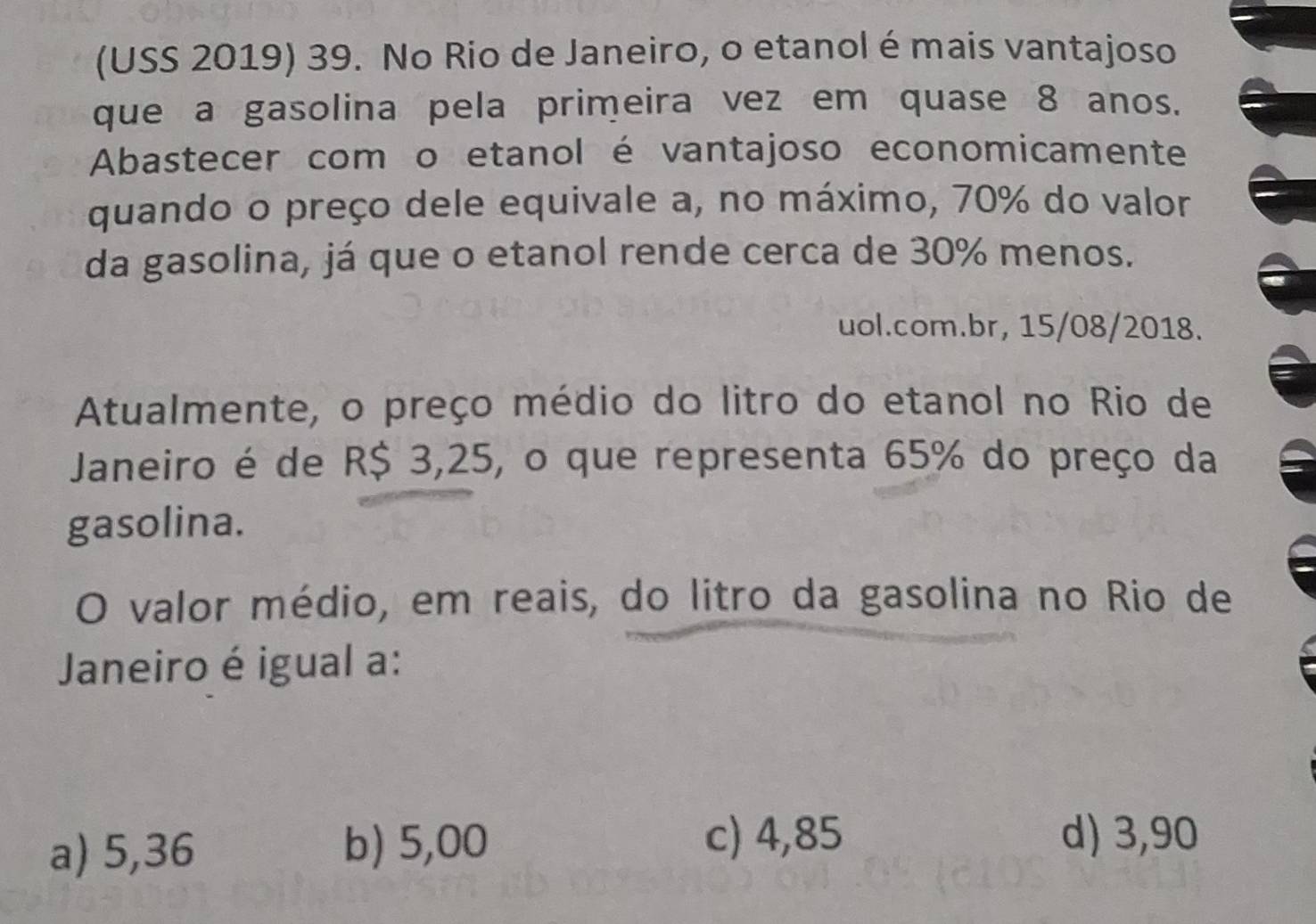 (USS 2019) 39. No Rio de Janeiro, o etanol é mais vantajoso
que a gasolina pela primeira vez em quase 8 anos.
Abastecer com o etanol é vantajoso economicamente
quando o preço dele equivale a, no máximo, 70% do valor
da gasolina, já que o etanol rende cerca de 30% menos.
uol.com.br, 15/08/2018.
Atualmente, o preço médio do litro do etanol no Rio de
Janeiro é de R$ 3,25, o que representa 65% do preço da
gasolina.
O valor médio, em reais, do litro da gasolina no Rio de
Janeiro é igual a:
a) 5,36
b) 5,00 c) 4,85 d) 3,90