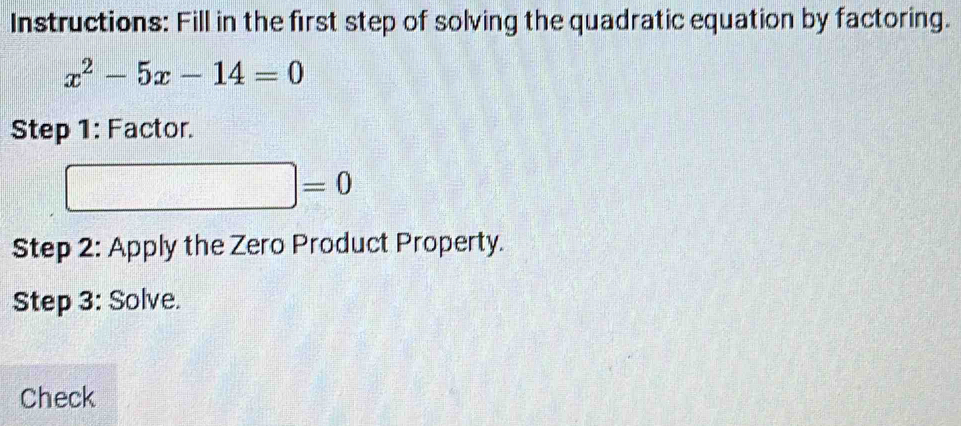 Instructions: Fill in the first step of solving the quadratic equation by factoring.
x^2-5x-14=0
Step 1: Factor.
|=0
Step 2: Apply the Zero Product Property. 
Step 3: Solve. 
Check