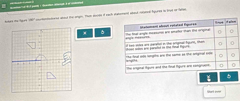 Module 4 Lesson 2 
Question 1 of 15 (1 point) | Question Altempt: 3 of Unlimited 
Rotate the figure 180° counterclockwise about the origin. Then decide if each statement about rotated figures is true or false. 
× 5

4
6
2
4
5
6
4
Start over