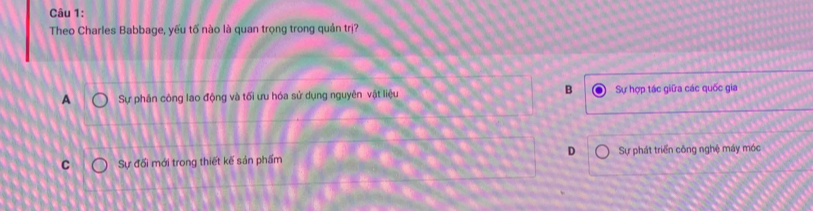 Theo Charles Babbage, yếu tố nào là quan trọng trong quản trị?
A Sự phân công lao động và tối ưu hóa sử dụng nguyên vật liệu B Sự hợp tác giữa các quốc gia
C Sự đối mới trong thiết kế sản phẩm D Sự phát triển công nghệ máy móc
