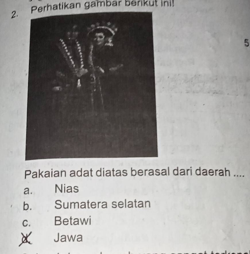 Perhatikan gambar berikut ini!
5
Pakaian adat diatas berasal dari daerah ....
a. Nias
b. Sumatera selatan
C. Betawi
Jawa