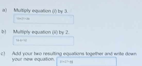 Multiply equation (i) by 3.
15+21=36
b) Multiply equation (ii) by 2.
16-6=10
c) Add your two resulting equations together and write down 
your new equation. 31+27=46