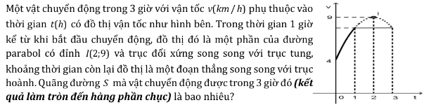 Một vật chuyển động trong 3 giờ với vận tốc v(km / h) phụ thuộc và 
thời gian t(h) có đồ thị vận tốc như hình bên. Trong thời gian 1 gi 
kể từ khi bắt đầu chuyển động, đồ thị đó là một phần của đườn 
parabol có đỉnh I(2;9) và trục đối xứng song song với trục tung 
khoảng thời gian còn lại đồ thị là một đoạn thẳng song song với trụ 
hoành. Quãng đường S mà vật chuyển động được trong 3 giờ đó (kế 
quả làm tròn đến hàng phần chục) là bao nhiêu?