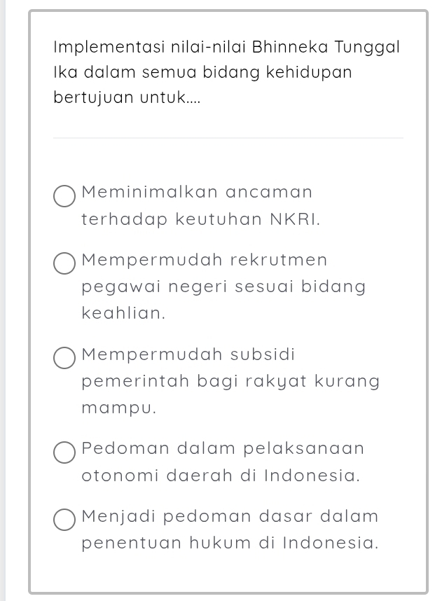 Implementasi nilai-nilai Bhinneka Tunggal
Ika dalam semua bidang kehidupan
bertujuan untuk....
Meminimalkan ancaman
terhadap keutuhan NKRI.
Mempermudah rekrutmen
pegawai negeri sesuai bidang 
keahlian.
Mempermudah subsidi
pemerintah bagi rakyat kurang 
mampu.
Pedoman dalam pelaksanaan
otonomi daerah di Indonesia.
Menjadi pedoman dasar dalam
penentuan hukum di Indonesia.