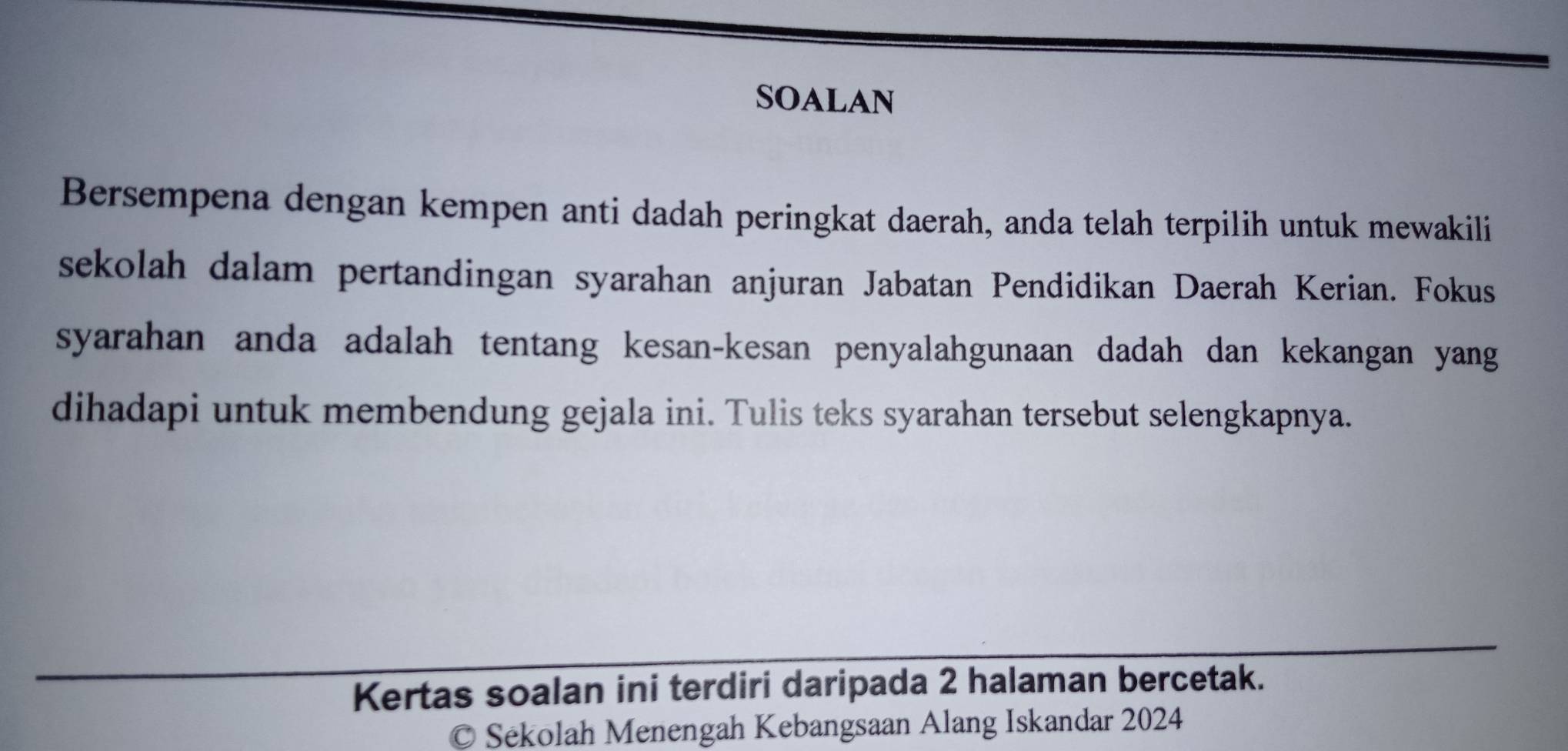 SOALAN 
Bersempena dengan kempen anti dadah peringkat daerah, anda telah terpilih untuk mewakili 
sekolah dalam pertandingan syarahan anjuran Jabatan Pendidikan Daerah Kerian. Fokus 
syarahan anda adalah tentang kesan-kesan penyalahgunaan dadah dan kekangan yang 
dihadapi untuk membendung gejala ini. Tulis teks syarahan tersebut selengkapnya. 
Kertas soalan ini terdiri daripada 2 halaman bercetak. 
Sékolah Menengah Kebangsaan Alang Iskandar 2024