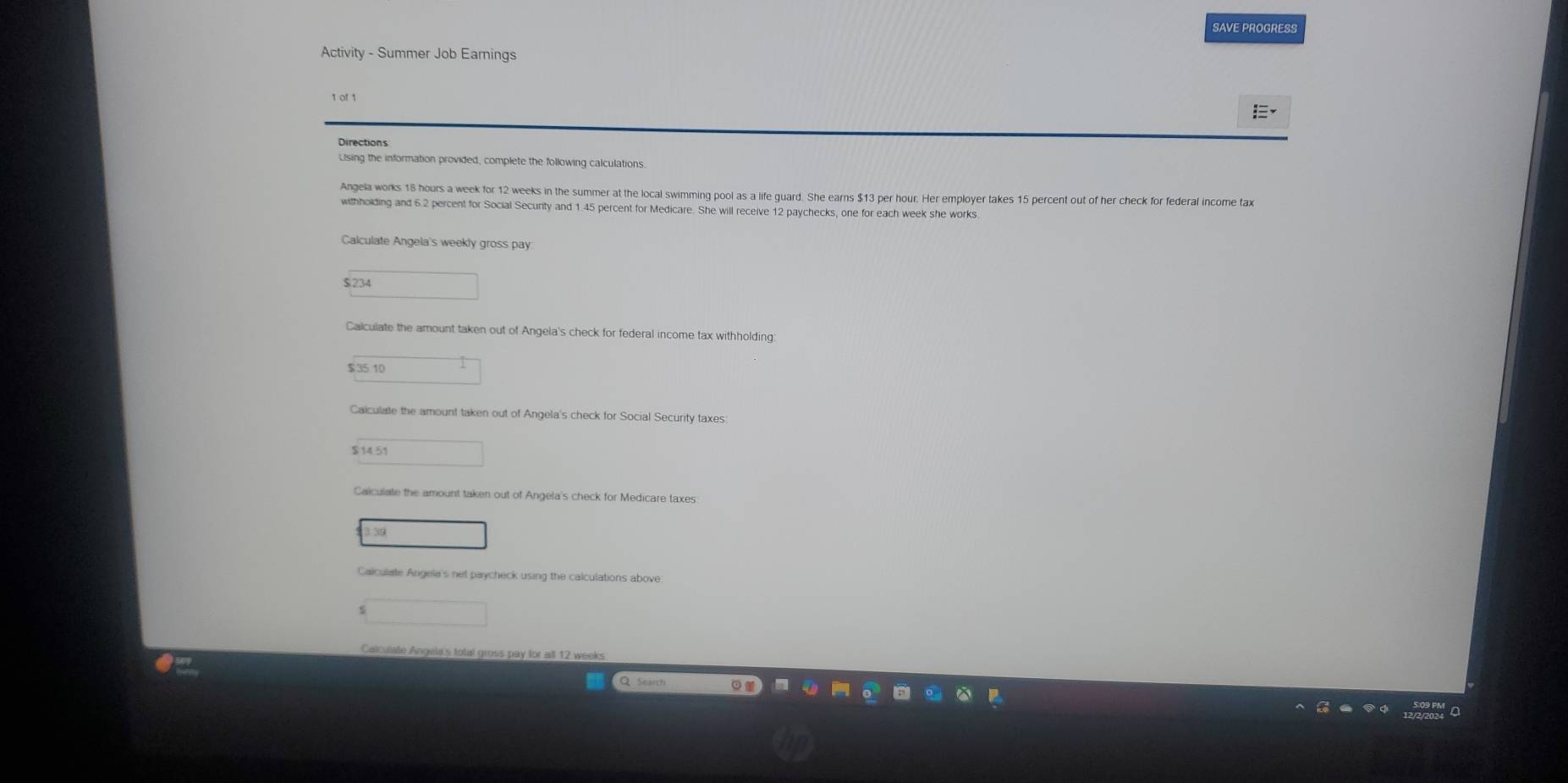 SAVE PROGRESS 
Activity - Summer Job Earnings 

Lising the information provided, complete the following calculations. 
Angela works 18 hours a week for 12 weeks in the summer at the local swimming pool as a life guard. She earns $13 per hour. Her employer takes 15 percent out of her check for federal income fax 
withholding and 6.2 percent for Social Secunty and 1.45 percent for Medicare. She will receive 12 paychecks, one for each week she works. 
Calculate Angela's weekly gross pay
$ 234 _  
Calculate the amount taken out of Angela's check for federal income tax withholding:
$351 □ 
Caiculate the amount taken out of Angela's check for Social Security taxes
□ 14.51
Caiculate the amount taken out of Angela's check for Medicare taxes 
39 
Calculate Angela's net paycheck using the calculations above 
□ 
Calculate Angela's total gross pay for all 12 weeks