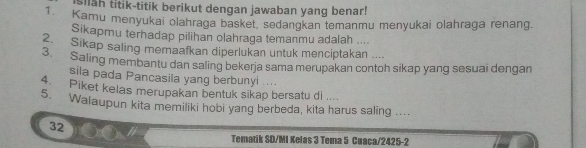 silah titik-titik berikut dengan jawaban yang benar! 
1. Kamu menyukai olahraga basket, sedangkan temanmu menyukai olahraga renang. 
Sikapmu terhadap pilihan olahraga temanmu adalah .... 
2. Sikap saling memaafkan diperlukan untuk menciptakan .... 
3. Saling membantu dan saling bekerja sama merupakan contoh sikap yang sesuai dengan 
sila pada Pancasila yang berbunyi .... 
4. Piket kelas merupakan bentuk sikap bersatu di .... 
5. Walaupun kita memiliki hobi yang berbeda, kita harus saling .... 
32 
Tematik SD/MI Kelas 3 Tema 5 Cuaca/2425-2