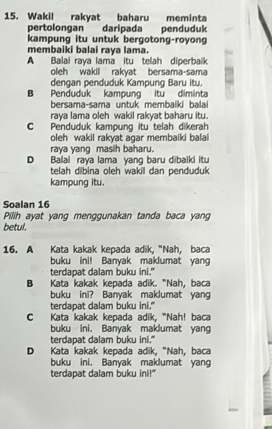 Wakil rakyat baharu meminta
pertolongan daripada penduduk
kampung itu untuk bergotong-royong
membaiki balai raya lama.
A Balai raya lama itu telah diperbaik
oleh wakil rakyat bersama-sama
dengan penduduk Kampung Baru itu.
B Penduduk kampung itu diminta
bersama-sama untuk membaíkí balai
raya lama oleh wakil rakyat baharu itu.
C Penduduk kampung itu telah dikerah
oleh wakil rakyat agar membaiki balai
raya yang masih baharu.
D Balai raya lama yang baru dibaiki itu
telah dibina oleh wakil dan penduduk
kampung itu.
Soalan 16
Pilih ayat yang menggunakan tanda baca yang
betul.
16. A Kata kakak kepada adik, “Nah, baca
buku ini! Banyak maklumat yang
terdapat dalam buku ini."
B Kata kakak kepada adik. “Nah, baca
buku ini? Banyak maklumat yang
terdapat dalam buku ini."
C Kata kakak kepada adik, "Nah! baca
buku ini. Banyak maklumat yang
terdapat dalam buku ini."
D Kata kakak kepada adik, "Nah, baca
buku ini, Banyak maklumat yang
terdapat dalam buku ini!"