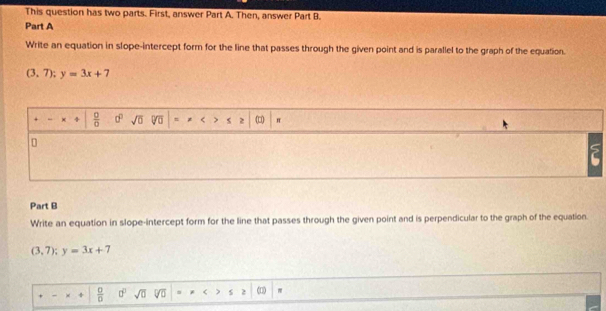 This question has two parts. First, answer Part A. Then, answer Part B. 
Part A 
Write an equation in slope-intercept form for the line that passes through the given point and is parallel to the graph of the equation.
(3,7); y=3x+7
4  □ /□   d° sqrt(0) = * < > < > (□ π 
Part B 
Write an equation in slope-intercept form for the line that passes through the given point and is perpendicular to the graph of the equation
(3,7); y=3x+7
 0/0  0° sqrt(0) 5 2 (□ π