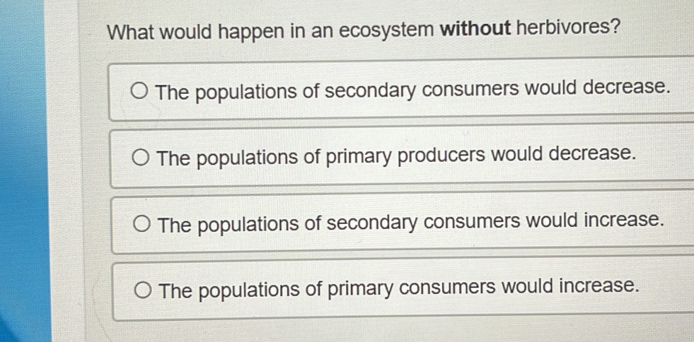 What would happen in an ecosystem without herbivores?
The populations of secondary consumers would decrease.
The populations of primary producers would decrease.
The populations of secondary consumers would increase.
The populations of primary consumers would increase.