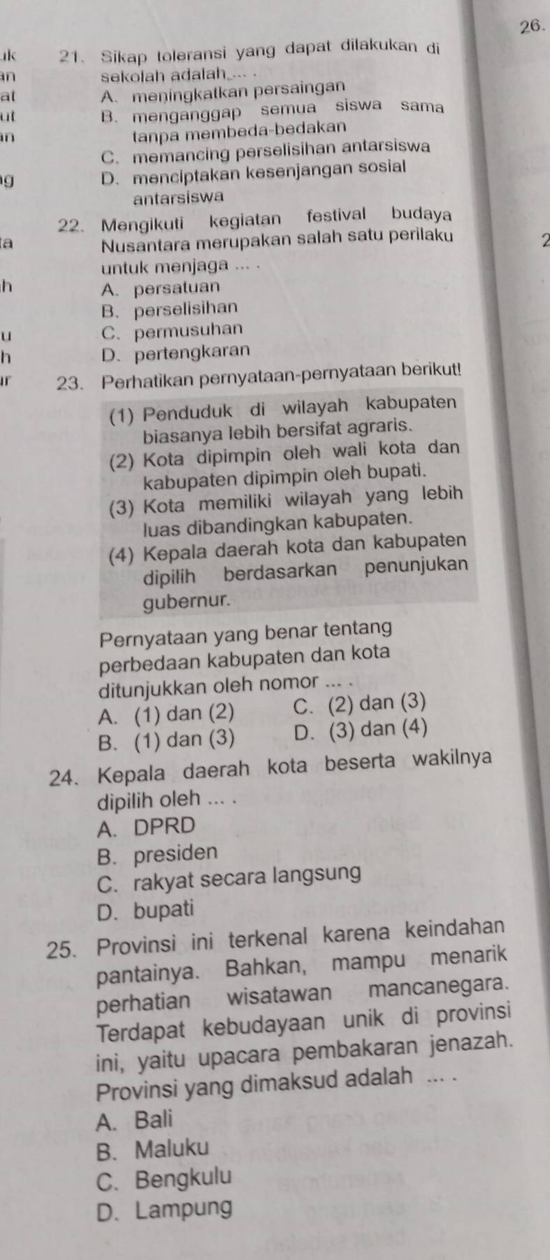 Sikap toleransi yang dapat dilakukan di
an sekolah adalah_--- -
at
A. meningkatkan persaingan
ut
B. menganggap semua siswa sama
n
tanpa membeda-bedakan
C. memancing perselisihan antarsiswa
g
D. menciptakan kesenjangan sosial
antarsiswa
22. Mengikuti kegiatan festival budaya
ta
Nusantara merupakan salah satu perilaku
2
untuk menjaga ... .
h A. persatuan
B. perselisihan
u
C. permusuhan
h D、pertengkaran
If 23. Perhatikan pernyataan-pernyataan berikut!
(1) Penduduk di wilayah kabupaten
biasanya lebih bersifat agraris.
(2) Kota dipimpin oleh wali kota dan
kabupaten dipimpin oleh bupati.
(3) Kota memiliki wilayah yang lebih
luas dibandingkan kabupaten.
(4) Kepala daerah kota dan kabupaten
dipilih berdasarkan penunjukan
gubernur.
Pernyataan yang benar tentang
perbedaan kabupaten dan kota
ditunjukkan oleh nomor ... .
A. (1) dan (2) C. (2) dan (3)
B. (1) dan (3) D. (3) dan (4)
24. Kepala daerah kota beserta wakilnya
dipilih oleh ... .
A. DPRD
B. presiden
C. rakyat secara langsung
D. bupati
25. Provinsi ini terkenal karena keindahan
pantainya. Bahkan, mampu menarik
perhatian wisatawan mancanegara.
Terdapat kebudayaan unik di provinsi
ini, yaitu upacara pembakaran jenazah.
Provinsi yang dimaksud adalah ... .
A. Bali
B. Maluku
C. Bengkulu
D. Lampung