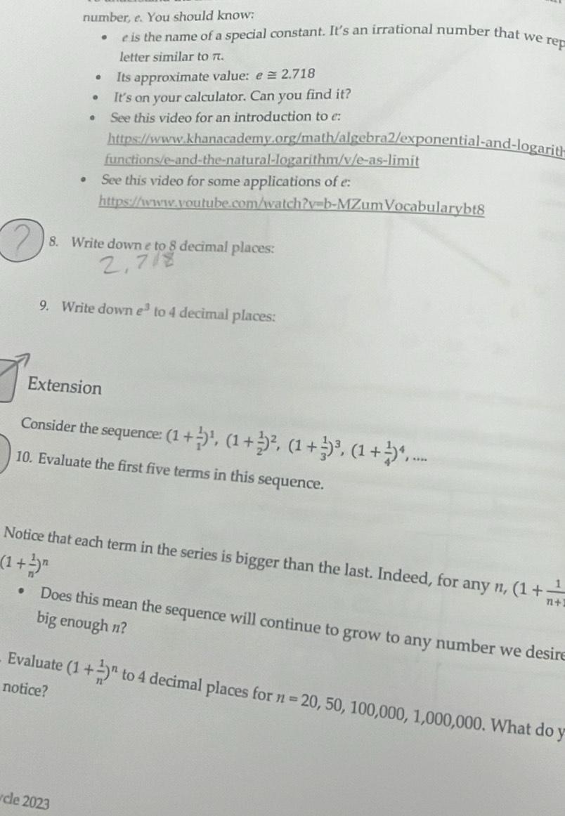 number, e. You should know: 
e is the name of a special constant. It’s an irrational number that we rep 
letter similar to π. 
Its approximate value: e≌ 2.718
It's on your calculator. Can you find it? 
See this video for an introduction to ε: 
https://www.khanacademy.org/math/algebra2/exponential-and-logarit 
functions/e-and-the-natural-logarithm/v/e-as-limit 
See this video for some applications of e: 
https://www.voutube.com/watch?v=b-MZumVocabularybt8 
8. Write down e to 8 decimal places: 
9. Write down e^3 to 4 decimal places: 
Extension 
Consider the sequence: (1+ 1/1 )^1, (1+ 1/2 )^2, (1+ 1/3 )^3, (1+ 1/4 )^4,... 
10. Evaluate the first five terms in this sequence. 
Notice that each term in the series is bigger than the last. Indeed, for any n, (1+ 1/n+ 
(1+ 1/n )^n
big enough /? 
Does this mean the sequence will continue to grow to any number we desirc 
. Evaluate (1+ 1/n )^n to 4 decimal places for n=20,50,100,000, 1,000,000. 
notice? 
. What do y 
le 3